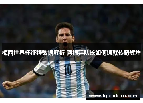 梅西世界杯征程数据解析 阿根廷队长如何铸就传奇辉煌
