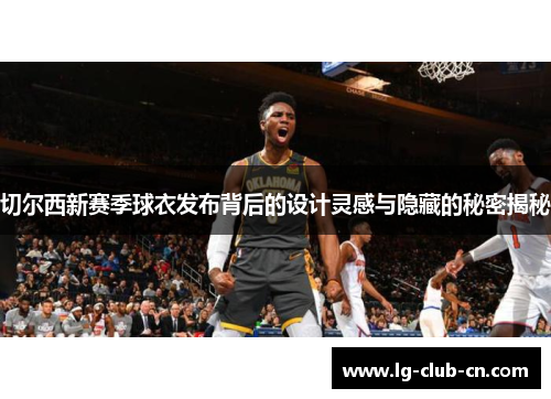 切尔西新赛季球衣发布背后的设计灵感与隐藏的秘密揭秘