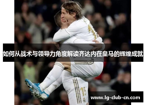 如何从战术与领导力角度解读齐达内在皇马的辉煌成就