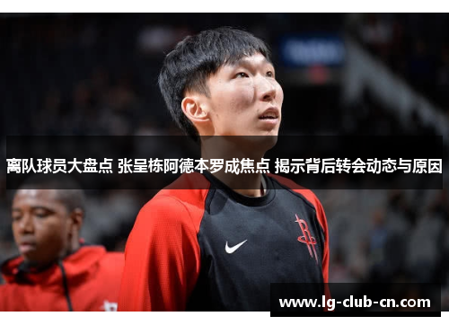 离队球员大盘点 张呈栋阿德本罗成焦点 揭示背后转会动态与原因