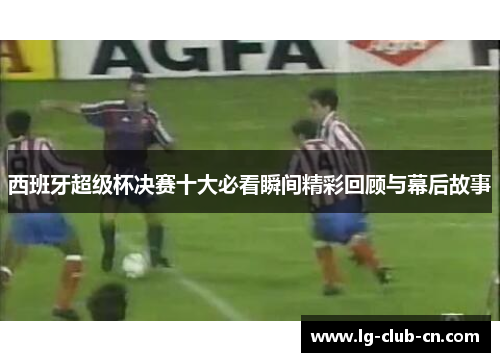 西班牙超级杯决赛十大必看瞬间精彩回顾与幕后故事