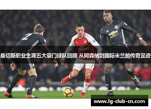 桑切斯职业生涯五大豪门球队回顾 从阿森纳到国际米兰的传奇足迹