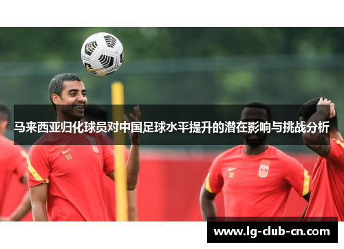 马来西亚归化球员对中国足球水平提升的潜在影响与挑战分析 马来西亚归化球员对中国足球水平提升的潜在影响与挑战分析