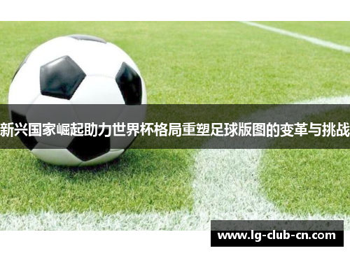 新兴国家崛起助力世界杯格局重塑足球版图的变革与挑战 新兴国家崛起助力世界杯格局重塑足球版图的变革与挑战
