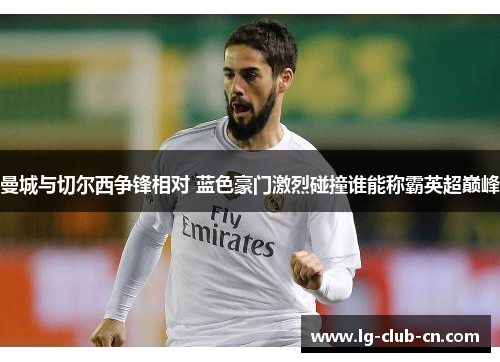 曼城与切尔西争锋相对 蓝色豪门激烈碰撞谁能称霸英超巅峰