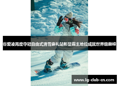 谷爱凌再度夺冠自由式滑雪崇礼站彰显霸主地位成就世界级巅峰