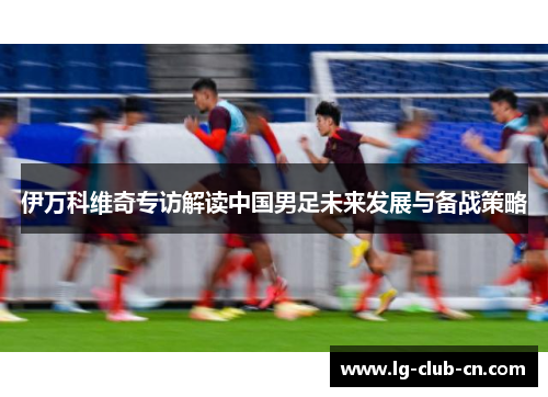 伊万科维奇专访解读中国男足未来发展与备战策略